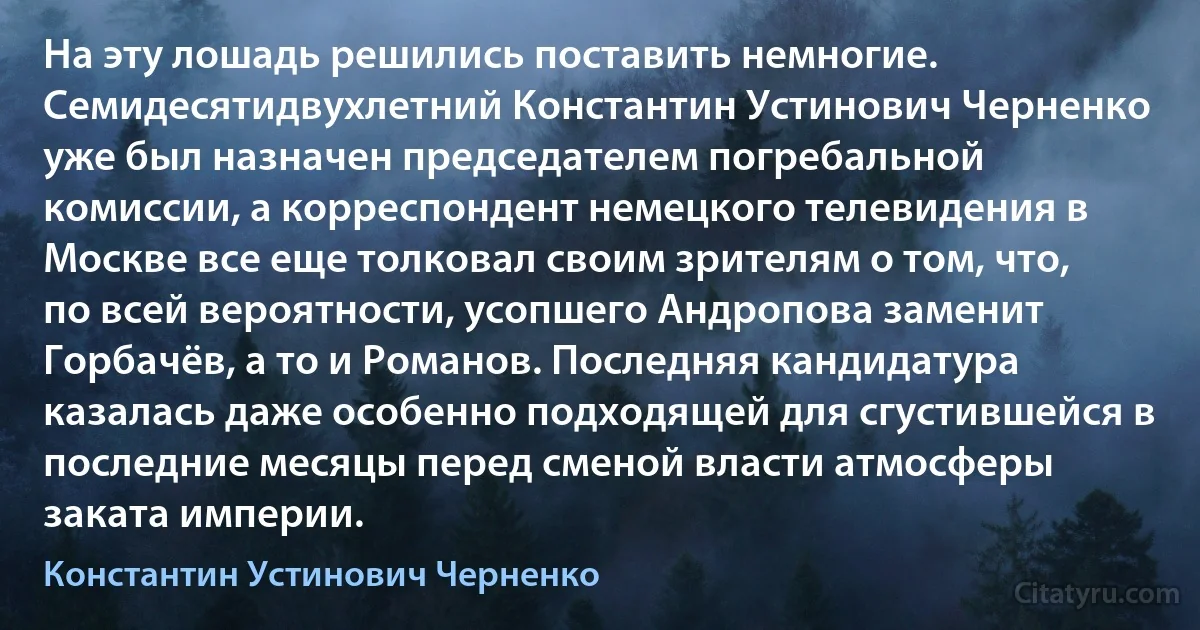 На эту лошадь решились поставить немногие. Семидесятидвухлетний Константин Устинович Черненко уже был назначен председателем погребальной комиссии, а корреспондент немецкого телевидения в Москве все еще толковал своим зрителям о том, что, по всей вероятности, усопшего Андропова заменит Горбачёв, а то и Романов. Последняя кандидатура казалась даже особенно подходящей для сгустившейся в последние месяцы перед сменой власти атмосферы заката империи. (Константин Устинович Черненко)