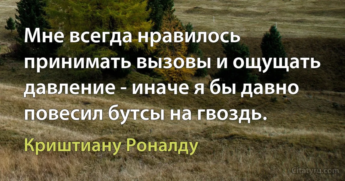 Мне всегда нравилось принимать вызовы и ощущать давление - иначе я бы давно повесил бутсы на гвоздь. (Криштиану Роналду)