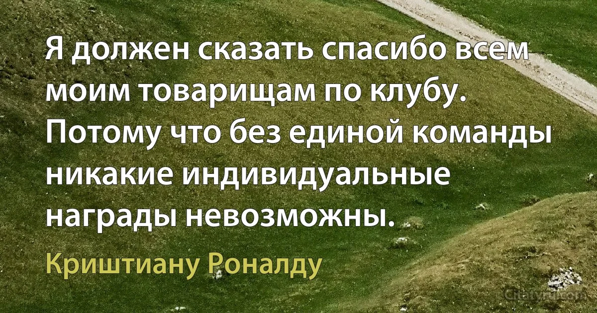 Я должен сказать спасибо всем моим товарищам по клубу. Потому что без единой команды никакие индивидуальные награды невозможны. (Криштиану Роналду)