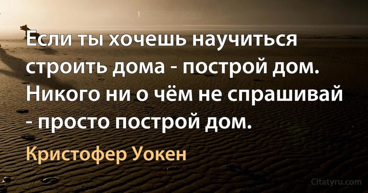 Если ты хочешь научиться строить дома - построй дом. Никого ни о чём не спрашивай - просто построй дом. (Кристофер Уокен)