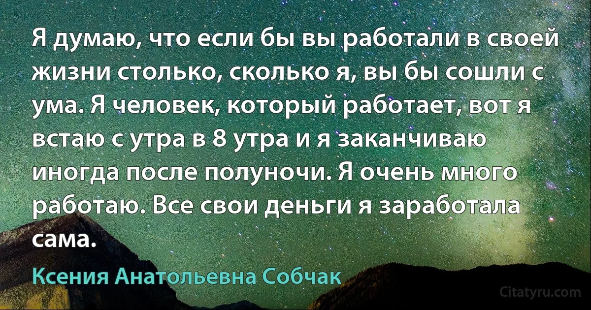 Я думаю, что если бы вы работали в своей жизни столько, сколько я, вы бы сошли с ума. Я человек, который работает, вот я встаю с утра в 8 утра и я заканчиваю иногда после полуночи. Я очень много работаю. Все свои деньги я заработала сама. (Ксения Анатольевна Собчак)