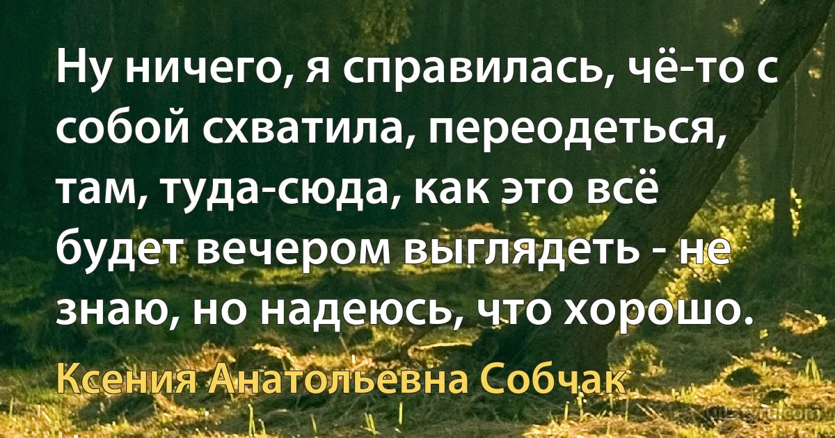 Ну ничего, я справилась, чё-то с собой схватила, переодеться, там, туда-сюда, как это всё будет вечером выглядеть - не знаю, но надеюсь, что хорошо. (Ксения Анатольевна Собчак)