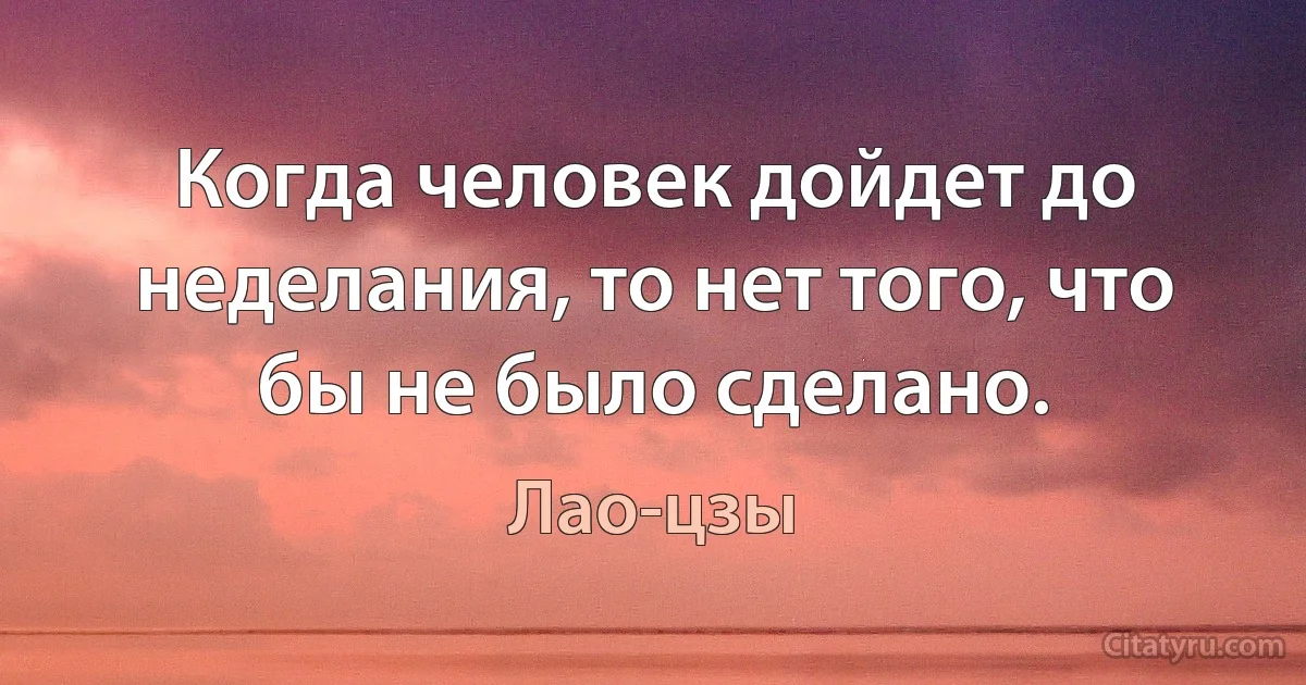 Когда человек дойдет до неделания, то нет того, что бы не было сделано. (Лао-цзы)