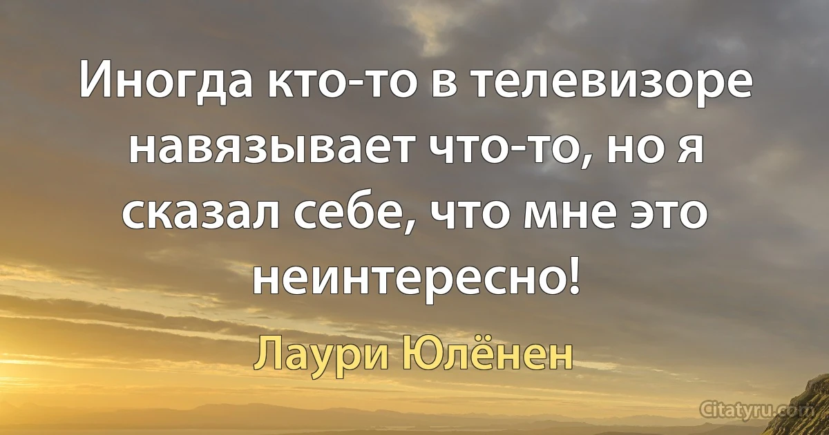 Иногда кто-то в телевизоре навязывает что-то, но я сказал себе, что мне это неинтересно! (Лаури Юлёнен)