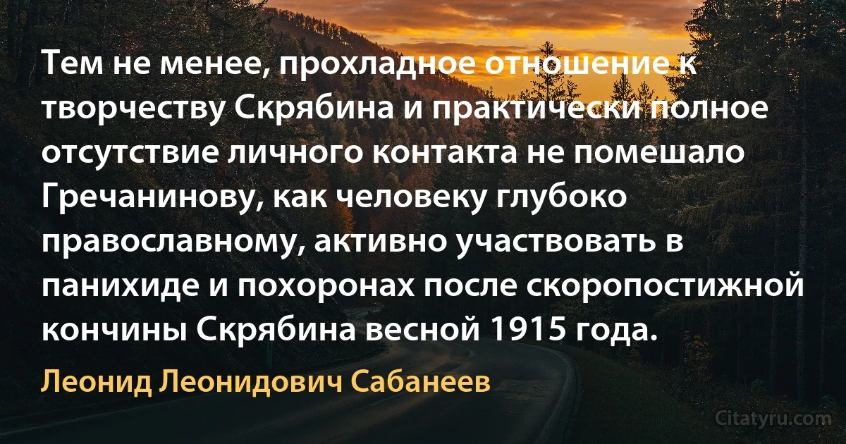 Тем не менее, прохладное отношение к творчеству Скрябина и практически полное отсутствие личного контакта не помешало Гречанинову, как человеку глубоко православному, активно участвовать в панихиде и похоронах после скоропостижной кончины Скрябина весной 1915 года. (Леонид Леонидович Сабанеев)