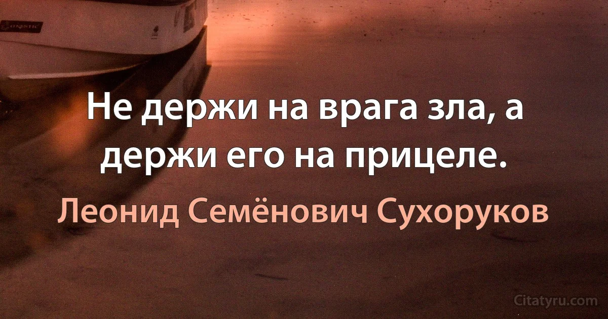 Не держи на врага зла, а держи его на прицеле. (Леонид Семёнович Сухоруков)