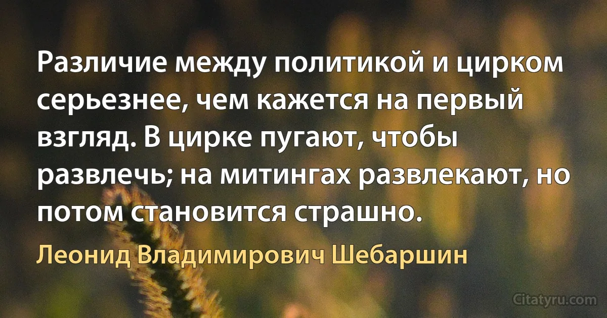 Различие между политикой и цирком серьезнее, чем кажется на первый взгляд. В цирке пугают, чтобы развлечь; на митингах развлекают, но потом становится страшно. (Леонид Владимирович Шебаршин)