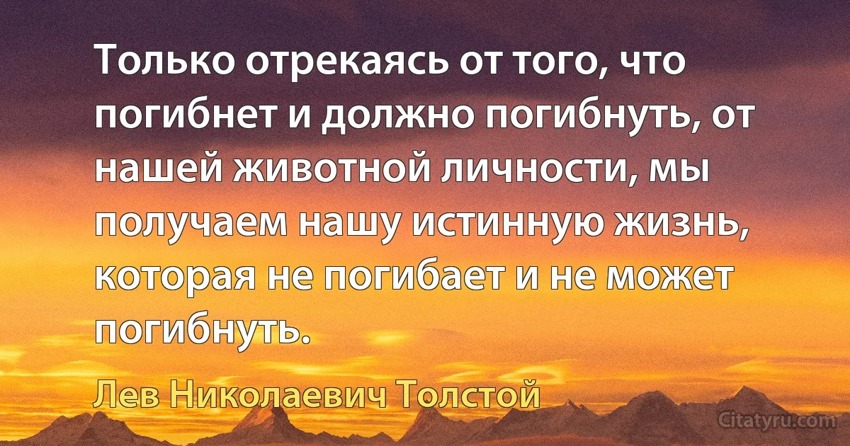 Только отрекаясь от того, что погибнет и должно погибнуть, от нашей животной личности, мы получаем нашу истинную жизнь, которая не погибает и не может погибнуть. (Лев Николаевич Толстой)