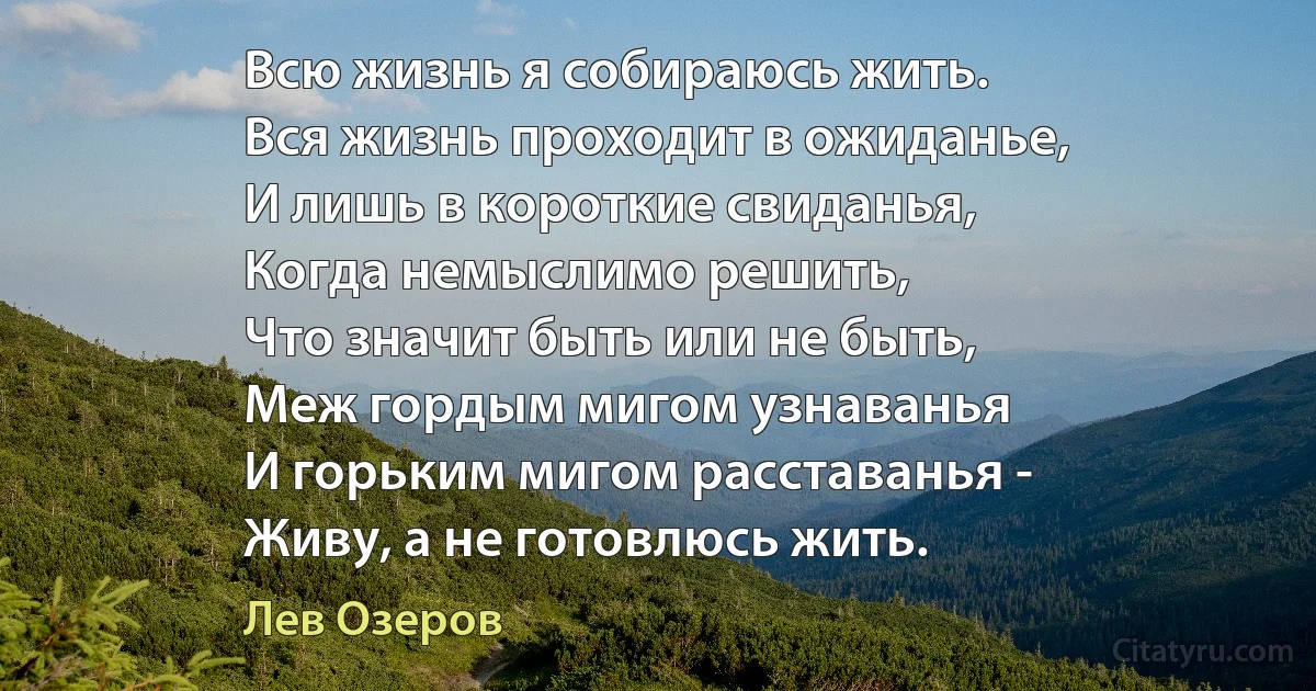 Всю жизнь я собираюсь жить.
Вся жизнь проходит в ожиданье,
И лишь в короткие свиданья,
Когда немыслимо решить,
Что значит быть или не быть,
Меж гордым мигом узнаванья
И горьким мигом расставанья -
Живу, а не готовлюсь жить. (Лев Озеров)