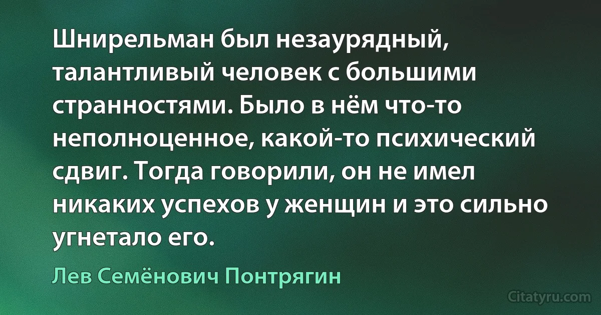 Шнирельман был незаурядный, талантливый человек с большими странностями. Было в нём что-то неполноценное, какой-то психический сдвиг. Тогда говорили, он не имел никаких успехов у женщин и это сильно угнетало его. (Лев Семёнович Понтрягин)