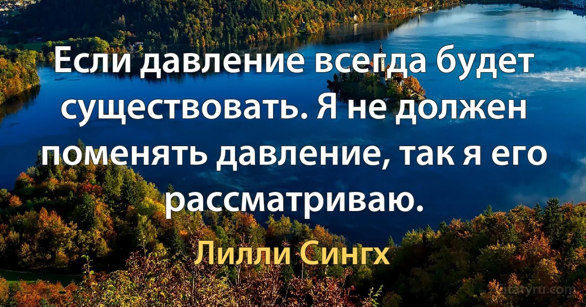 Если давление всегда будет существовать. Я не должен поменять давление, так я его рассматриваю. (Лилли Сингх)