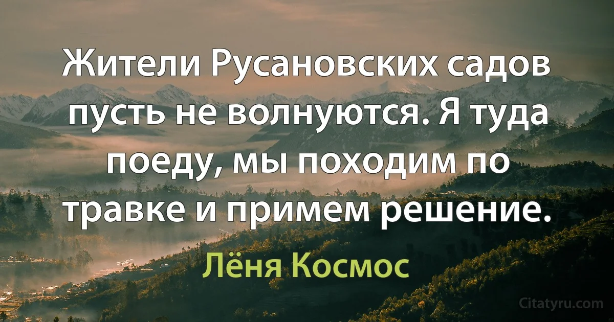 Жители Русановских садов пусть не волнуются. Я туда поеду, мы походим по травке и примем решение. (Лёня Космос)