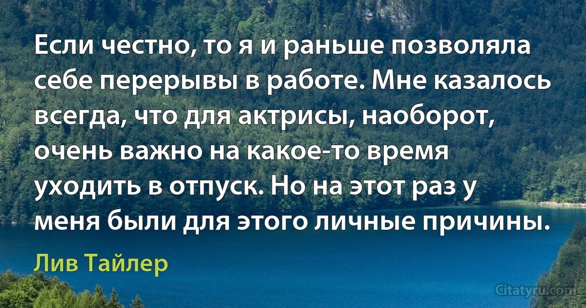 Если честно, то я и раньше позволяла себе перерывы в работе. Мне казалось всегда, что для актрисы, наоборот, очень важно на какое-то время уходить в отпуск. Но на этот раз у меня были для этого личные причины. (Лив Тайлер)