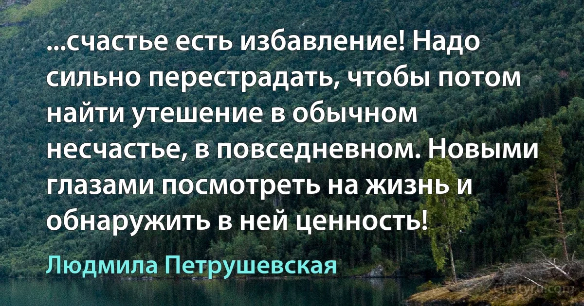 ...счастье есть избавление! Надо сильно перестрадать, чтобы потом найти утешение в обычном несчастье, в повседневном. Новыми глазами посмотреть на жизнь и обнаружить в ней ценность! (Людмила Петрушевская)