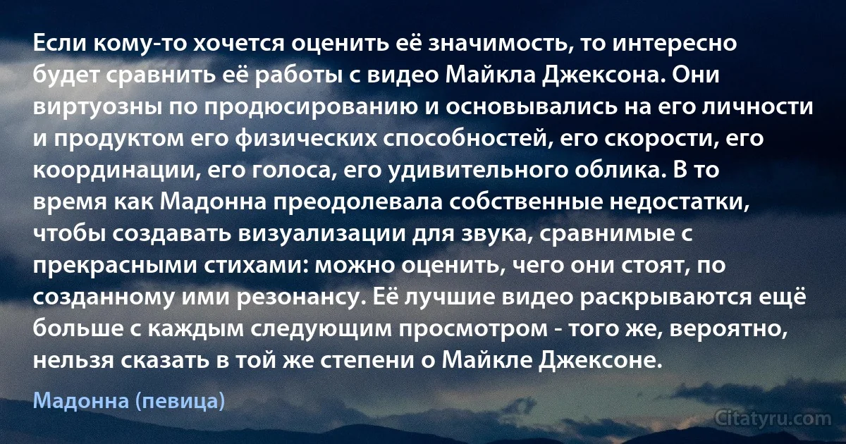 Если кому-то хочется оценить её значимость, то интересно будет сравнить её работы с видео Майкла Джексона. Они виртуозны по продюсированию и основывались на его личности и продуктом его физических способностей, его скорости, его координации, его голоса, его удивительного облика. В то время как Мадонна преодолевала собственные недостатки, чтобы создавать визуализации для звука, сравнимые с прекрасными стихами: можно оценить, чего они стоят, по созданному ими резонансу. Её лучшие видео раскрываются ещё больше с каждым следующим просмотром - того же, вероятно, нельзя сказать в той же степени о Майкле Джексоне. (Мадонна (певица))