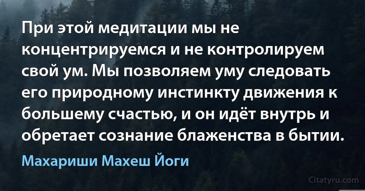 При этой медитации мы не концентрируемся и не контролируем свой ум. Мы позволяем уму следовать его природному инстинкту движения к большему счастью, и он идёт внутрь и обретает сознание блаженства в бытии. (Махариши Махеш Йоги)