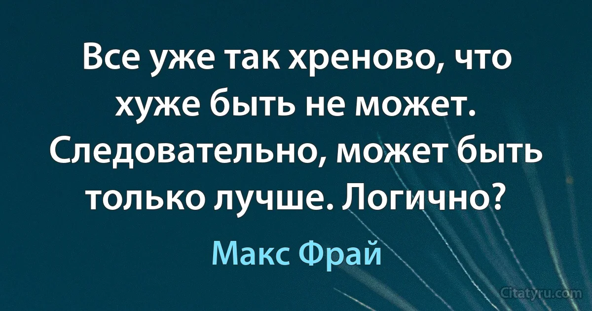 Все уже так хреново, что хуже быть не может. Следовательно, может быть только лучше. Логично? (Макс Фрай)