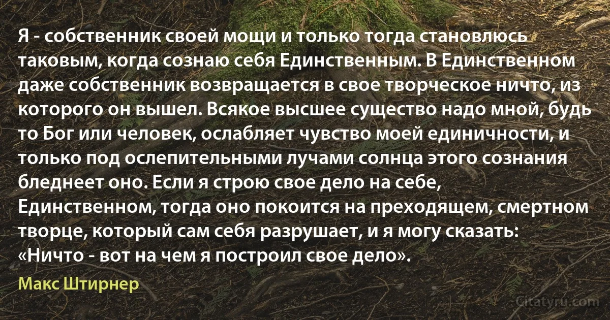 Я - собственник своей мощи и только тогда становлюсь таковым, когда сознаю себя Единственным. В Единственном даже собственник возвращается в свое творческое ничто, из которого он вышел. Всякое высшее существо надо мной, будь то Бог или человек, ослабляет чувство моей единичности, и только под ослепительными лучами солнца этого сознания бледнеет оно. Если я строю свое дело на себе, Единственном, тогда оно покоится на преходящем, смертном творце, который сам себя разрушает, и я могу сказать: «Ничто - вот на чем я построил свое дело». (Макс Штирнер)