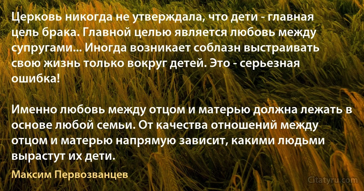 Церковь никогда не утверждала, что дети - главная цель брака. Главной целью является любовь между супругами... Иногда возникает соблазн выстраивать свою жизнь только вокруг детей. Это - серьезная ошибка!

Именно любовь между отцом и матерью должна лежать в основе любой семьи. От качества отношений между отцом и матерью напрямую зависит, какими людьми вырастут их дети. (Максим Первозванцев)