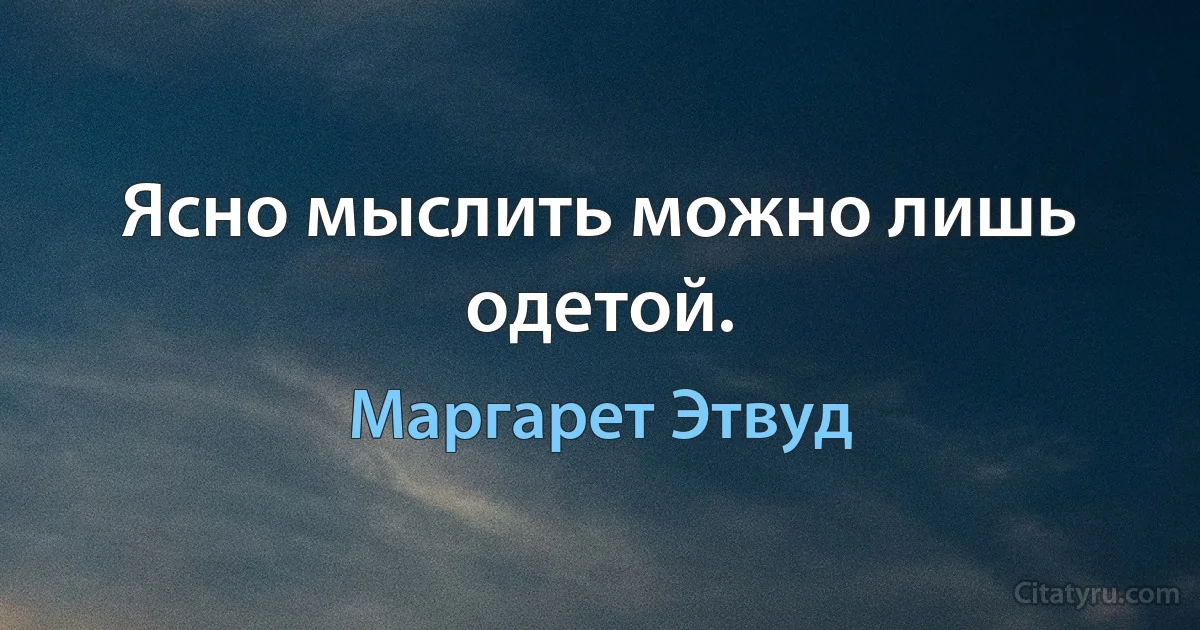 Ясно мыслить можно лишь одетой. (Маргарет Этвуд)