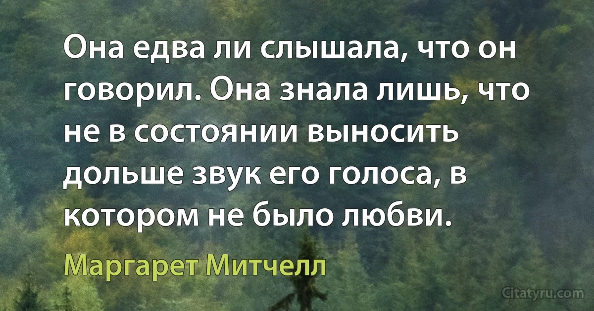 Она едва ли слышала, что он говорил. Она знала лишь, что не в состоянии выносить дольше звук его голоса, в котором не было любви. (Маргарет Митчелл)