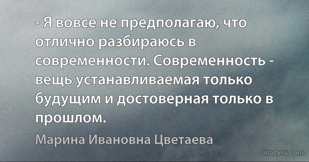 - Я вовсе не предполагаю, что отлично разбираюсь в современности. Современность - вещь устанавливаемая только будущим и достоверная только в прошлом. (Марина Ивановна Цветаева)