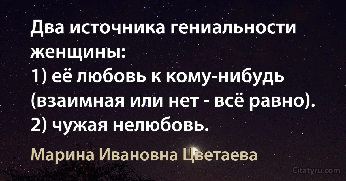 Два источника гениальности женщины: 
1) её любовь к кому-нибудь (взаимная или нет - всё равно).
2) чужая нелюбовь. (Марина Ивановна Цветаева)