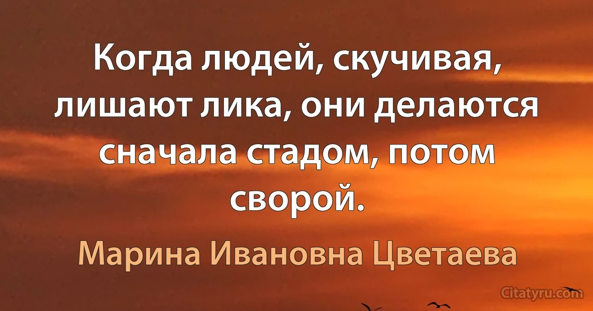 Когда людей, скучивая, лишают лика, они делаются сначала стадом, потом сворой. (Марина Ивановна Цветаева)