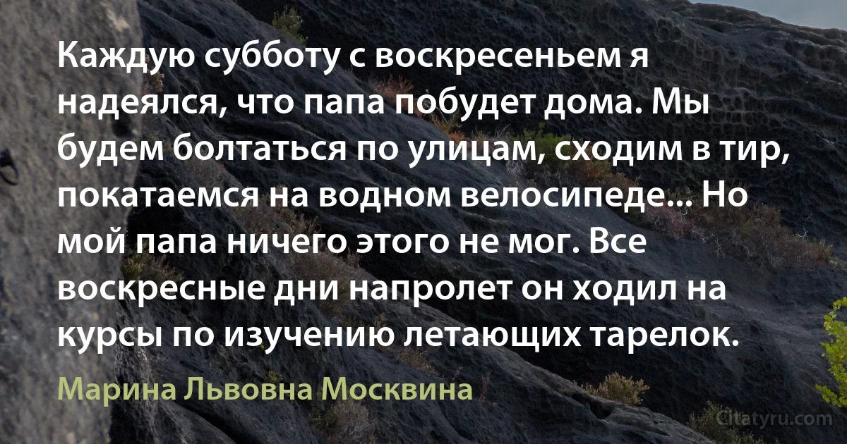 Каждую субботу с воскресеньем я надеялся, что папа побудет дома. Мы будем болтаться по улицам, сходим в тир, покатаемся на водном велосипеде... Но мой папа ничего этого не мог. Все воскресные дни напролет он ходил на курсы по изучению летающих тарелок. (Марина Львовна Москвина)