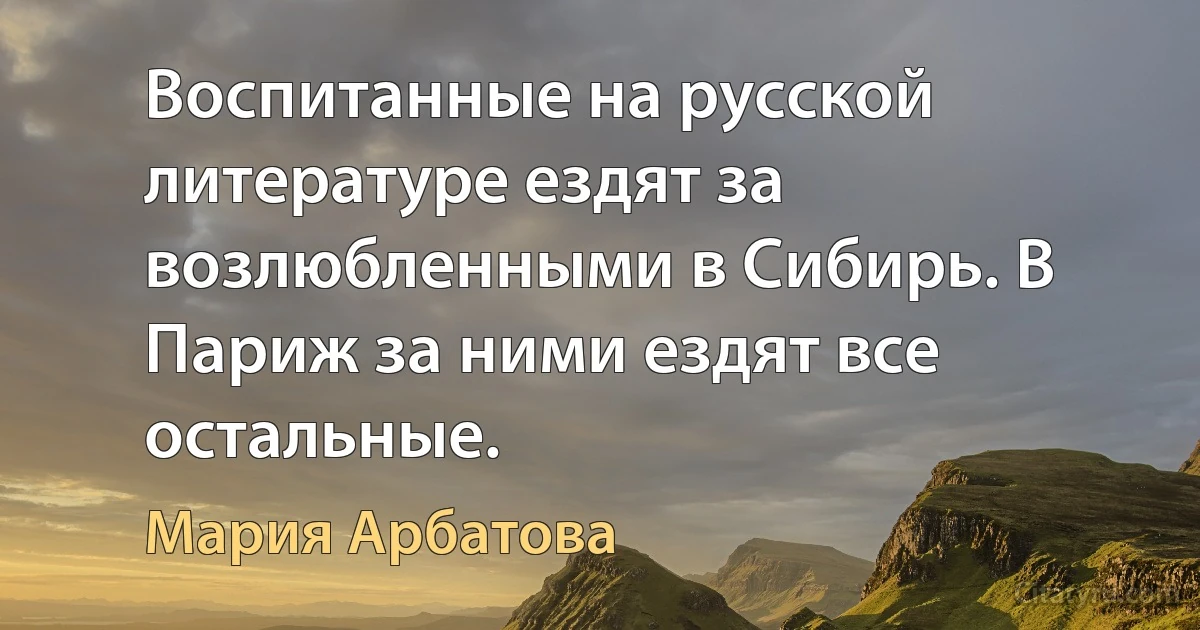 Воспитанные на русской литературе ездят за возлюбленными в Сибирь. В Париж за ними ездят все остальные. (Мария Арбатова)