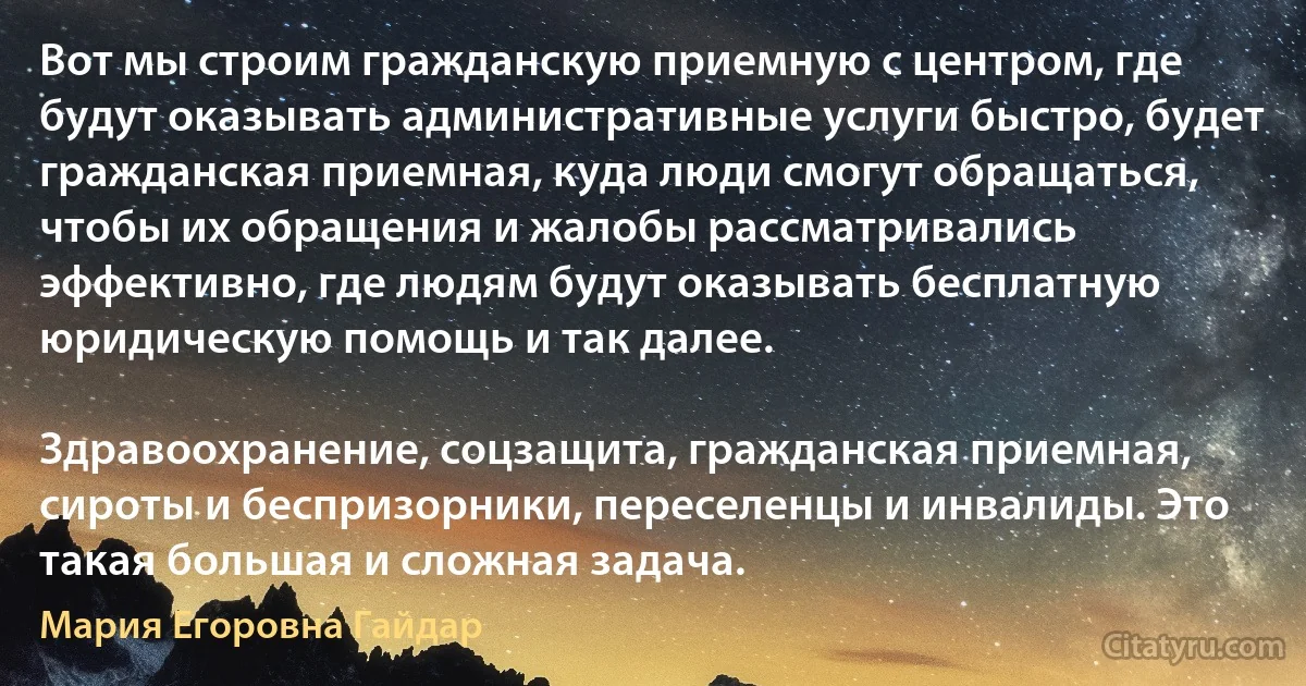 Вот мы строим гражданскую приемную с центром, где будут оказывать административные услуги быстро, будет гражданская приемная, куда люди смогут обращаться, чтобы их обращения и жалобы рассматривались эффективно, где людям будут оказывать бесплатную юридическую помощь и так далее.

Здравоохранение, соцзащита, гражданская приемная, сироты и беспризорники, переселенцы и инвалиды. Это такая большая и сложная задача. (Мария Егоровна Гайдар)