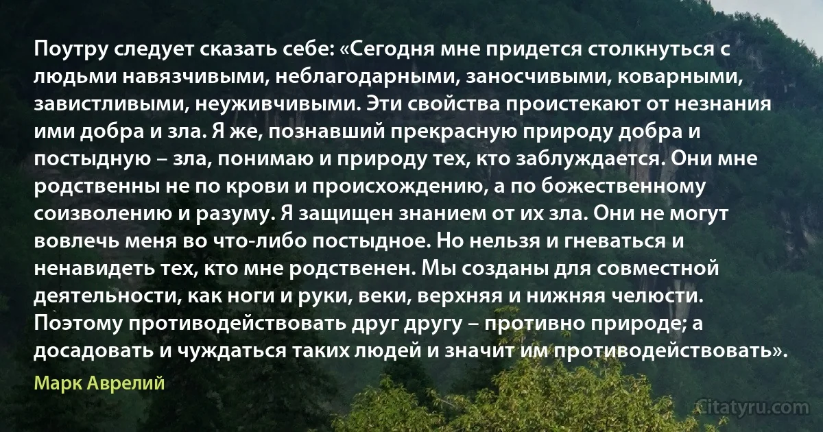 Поутру следует сказать себе: «Сегодня мне придется столкнуться с людьми навязчивыми, неблагодарными, заносчивыми, коварными, завистливыми, неуживчивыми. Эти свойства проистекают от незнания ими добра и зла. Я же, познавший прекрасную природу добра и постыдную – зла, понимаю и природу тех, кто заблуждается. Они мне родственны не по крови и происхождению, а по божественному соизволению и разуму. Я защищен знанием от их зла. Они не могут вовлечь меня во что-либо постыдное. Но нельзя и гневаться и ненавидеть тех, кто мне родственен. Мы созданы для совместной деятельности, как ноги и руки, веки, верхняя и нижняя челюсти. Поэтому противодействовать друг другу – противно природе; а досадовать и чуждаться таких людей и значит им противодействовать». (Марк Аврелий)