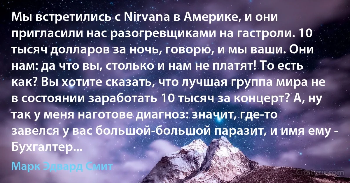 Мы встретились с Nirvana в Америке, и они пригласили нас разогревщиками на гастроли. 10 тысяч долларов за ночь, говорю, и мы ваши. Они нам: да что вы, столько и нам не платят! То есть как? Вы хотите сказать, что лучшая группа мира не в состоянии заработать 10 тысяч за концерт? А, ну так у меня наготове диагноз: значит, где-то завелся у вас большой-большой паразит, и имя ему - Бухгалтер... (Марк Эдвард Смит)