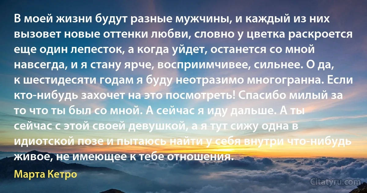 В моей жизни будут разные мужчины, и каждый из них вызовет новые оттенки любви, словно у цветка раскроется еще один лепесток, а когда уйдет, останется со мной навсегда, и я стану ярче, восприимчивее, сильнее. О да, к шестидесяти годам я буду неотразимо многогранна. Если кто-нибудь захочет на это посмотреть! Спасибо милый за то что ты был со мной. А сейчас я иду дальше. А ты сейчас с этой своей девушкой, а я тут сижу одна в идиотской позе и пытаюсь найти у себя внутри что-нибудь живое, не имеющее к тебе отношения. (Марта Кетро)