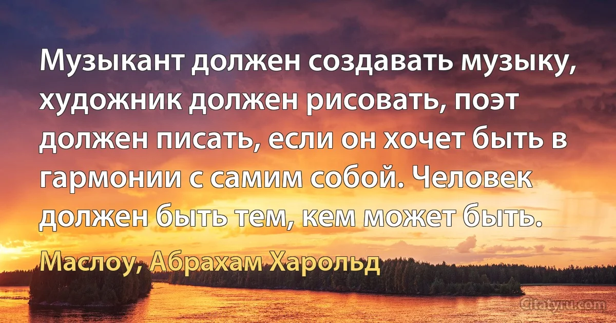 Музыкант должен создавать музыку, художник должен рисовать, поэт должен писать, если он хочет быть в гармонии с самим собой. Человек должен быть тем, кем может быть. (Маслоу, Абрахам Харольд)