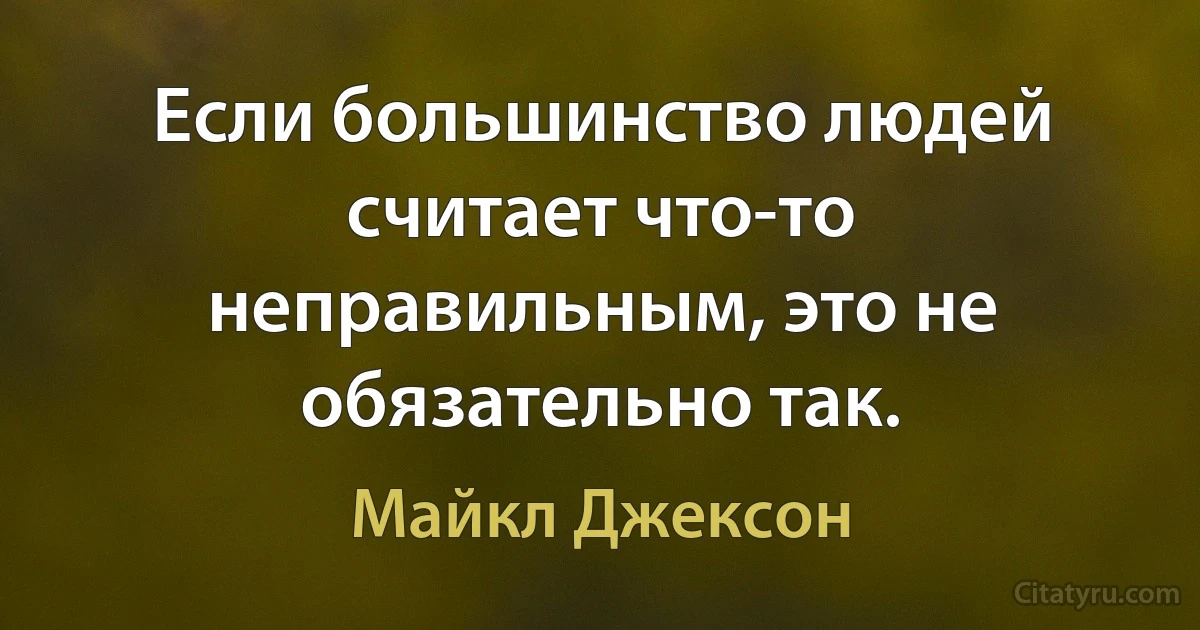 Если большинство людей считает что-то неправильным, это не обязательно так. (Майкл Джексон)