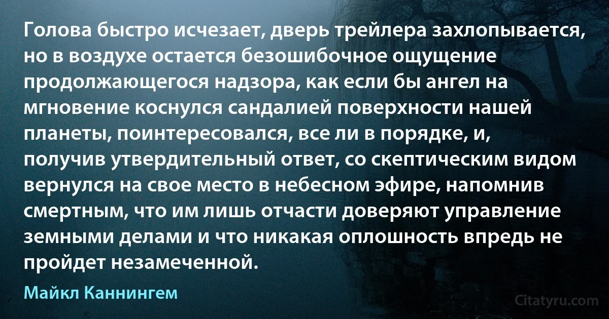 Голова быстро исчезает, дверь трейлера захлопывается, но в воздухе остается безошибочное ощущение продолжающегося надзора, как если бы ангел на мгновение коснулся сандалией поверхности нашей планеты, поинтересовался, все ли в порядке, и, получив утвердительный ответ, со скептическим видом вернулся на свое место в небесном эфире, напомнив смертным, что им лишь отчасти доверяют управление земными делами и что никакая оплошность впредь не пройдет незамеченной. (Майкл Каннингем)