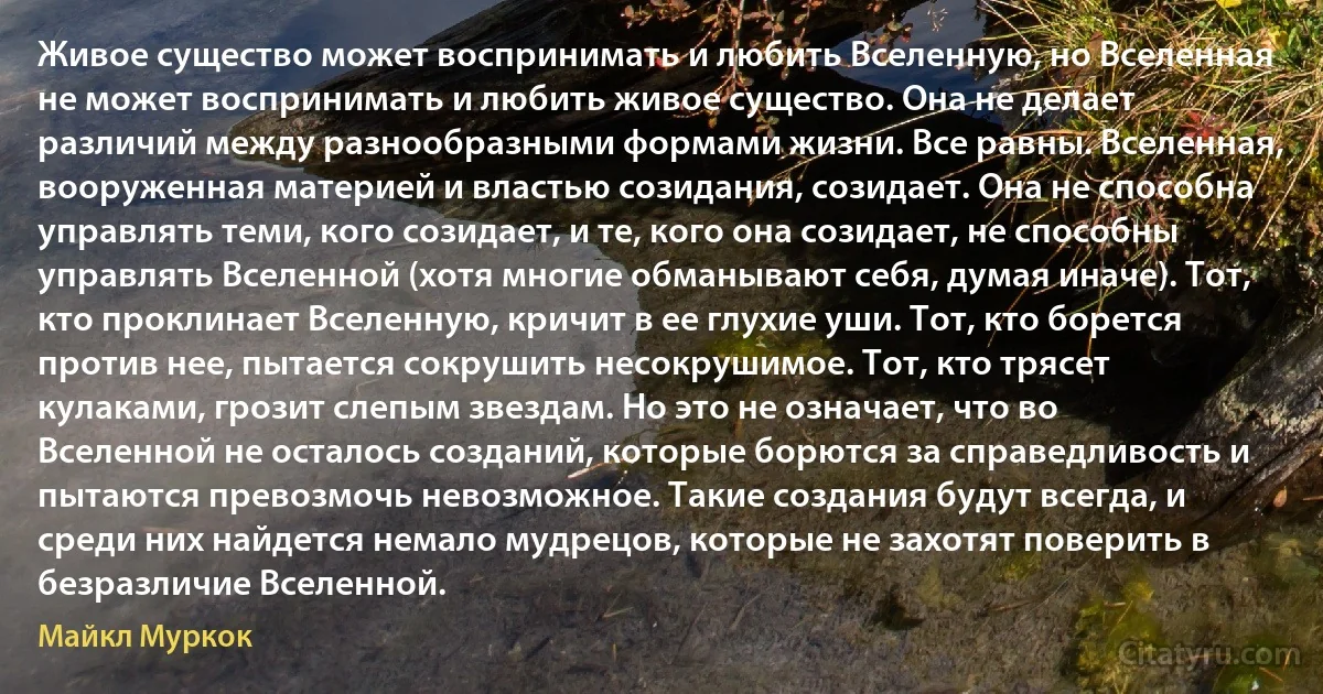 Живое существо может воспринимать и любить Вселенную, но Вселенная не может воспринимать и любить живое существо. Она не делает различий между разнообразными формами жизни. Все равны. Вселенная, вооруженная материей и властью созидания, созидает. Она не способна управлять теми, кого созидает, и те, кого она созидает, не способны управлять Вселенной (хотя многие обманывают себя, думая иначе). Тот, кто проклинает Вселенную, кричит в ее глухие уши. Тот, кто борется против нее, пытается сокрушить несокрушимое. Тот, кто трясет кулаками, грозит слепым звездам. Но это не означает, что во Вселенной не осталось созданий, которые борются за справедливость и пытаются превозмочь невозможное. Такие создания будут всегда, и среди них найдется немало мудрецов, которые не захотят поверить в безразличие Вселенной. (Майкл Муркок)