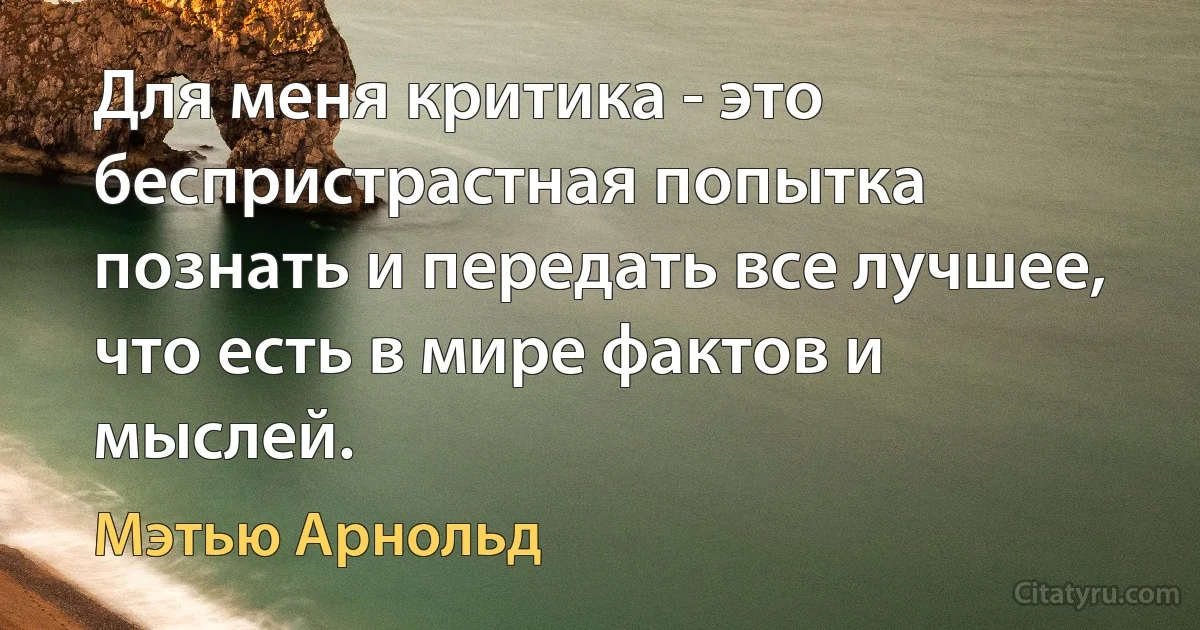 Для меня критика - это беспристрастная попытка познать и передать все лучшее, что есть в мире фактов и мыслей. (Мэтью Арнольд)