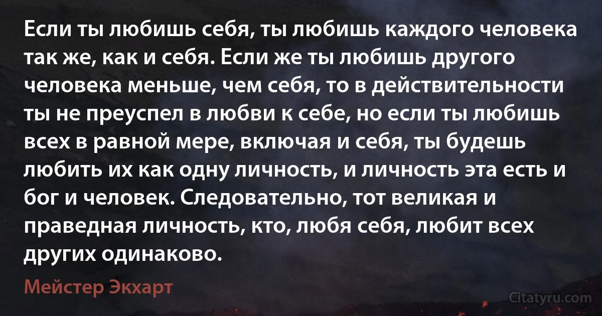 Если ты любишь себя, ты любишь каждого человека так же, как и себя. Если же ты любишь другого человека меньше, чем себя, то в действительности ты не преуспел в любви к себе, но если ты любишь всех в равной мере, включая и себя, ты будешь любить их как одну личность, и личность эта есть и бог и человек. Следовательно, тот великая и праведная личность, кто, любя себя, любит всех других одинаково. (Мейстер Экхарт)