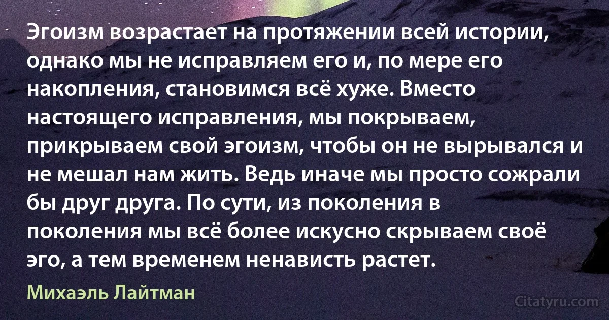 Эгоизм возрастает на протяжении всей истории, однако мы не исправляем его и, по мере его накопления, становимся всё хуже. Вместо настоящего исправления, мы покрываем, прикрываем свой эгоизм, чтобы он не вырывался и не мешал нам жить. Ведь иначе мы просто сожрали бы друг друга. По сути, из поколения в поколения мы всё более искусно скрываем своё эго, а тем временем ненависть растет. (Михаэль Лайтман)