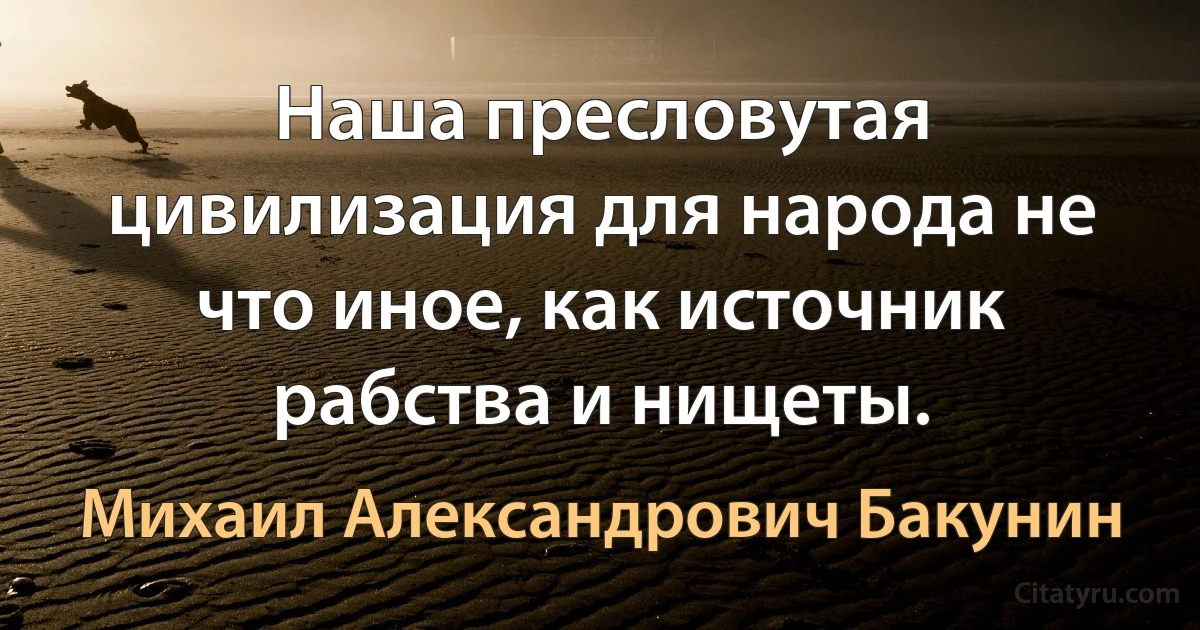 Наша пресловутая цивилизация для народа не что иное, как источник рабства и нищеты. (Михаил Александрович Бакунин)