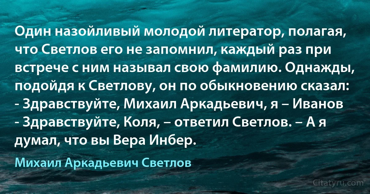 Один назойливый молодой литератор, полагая, что Светлов его не запомнил, каждый раз при встрече с ним называл свою фамилию. Однажды, подойдя к Светлову, он по обыкновению сказал:
- Здравствуйте, Михаил Аркадьевич, я – Иванов
- Здравствуйте, Коля, – ответил Светлов. – А я думал, что вы Вера Инбер. (Михаил Аркадьевич Светлов)