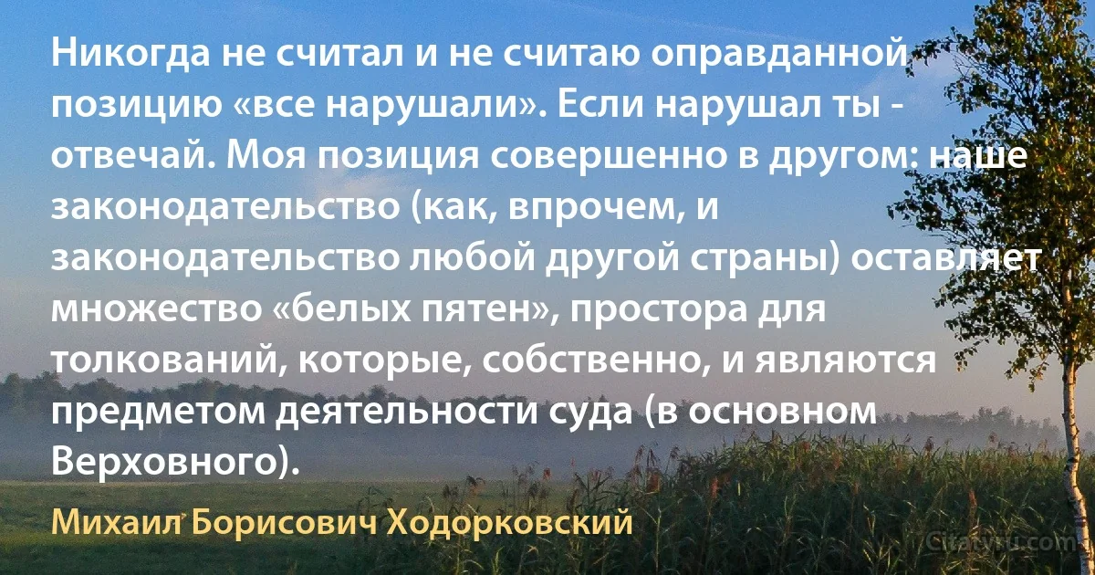 Никогда не считал и не считаю оправданной позицию «все нарушали». Если нарушал ты - отвечай. Моя позиция совершенно в другом: наше законодательство (как, впрочем, и законодательство любой другой страны) оставляет множество «белых пятен», простора для толкований, которые, собственно, и являются предметом деятельности суда (в основном Верховного). (Михаил Борисович Ходорковский)