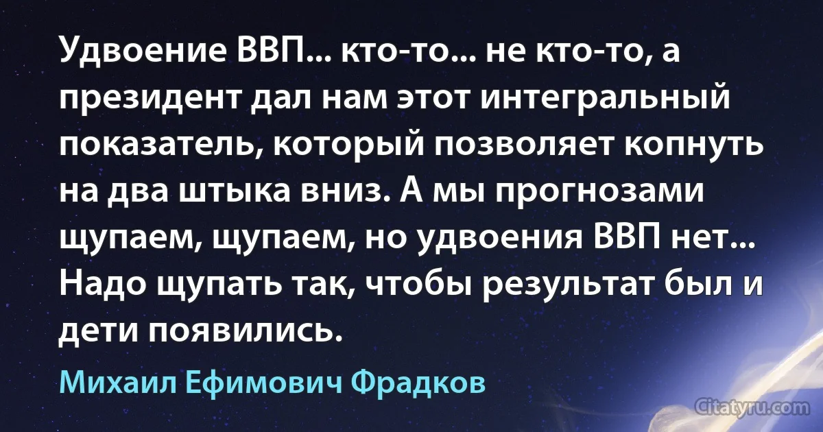 Удвоение ВВП... кто-то... не кто-то, а президент дал нам этот интегральный показатель, который позволяет копнуть на два штыка вниз. А мы прогнозами щупаем, щупаем, но удвоения ВВП нет... Надо щупать так, чтобы результат был и дети появились. (Михаил Ефимович Фрадков)