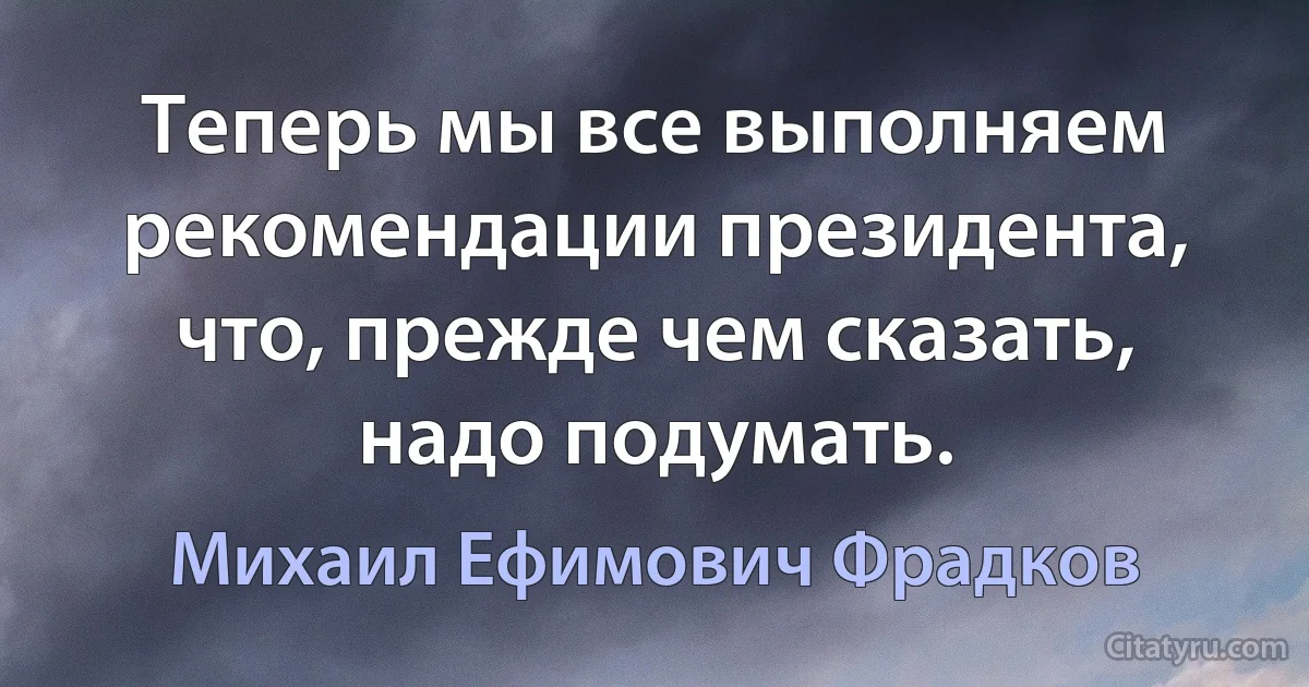 Теперь мы все выполняем рекомендации президента, что, прежде чем сказать, надо подумать. (Михаил Ефимович Фрадков)