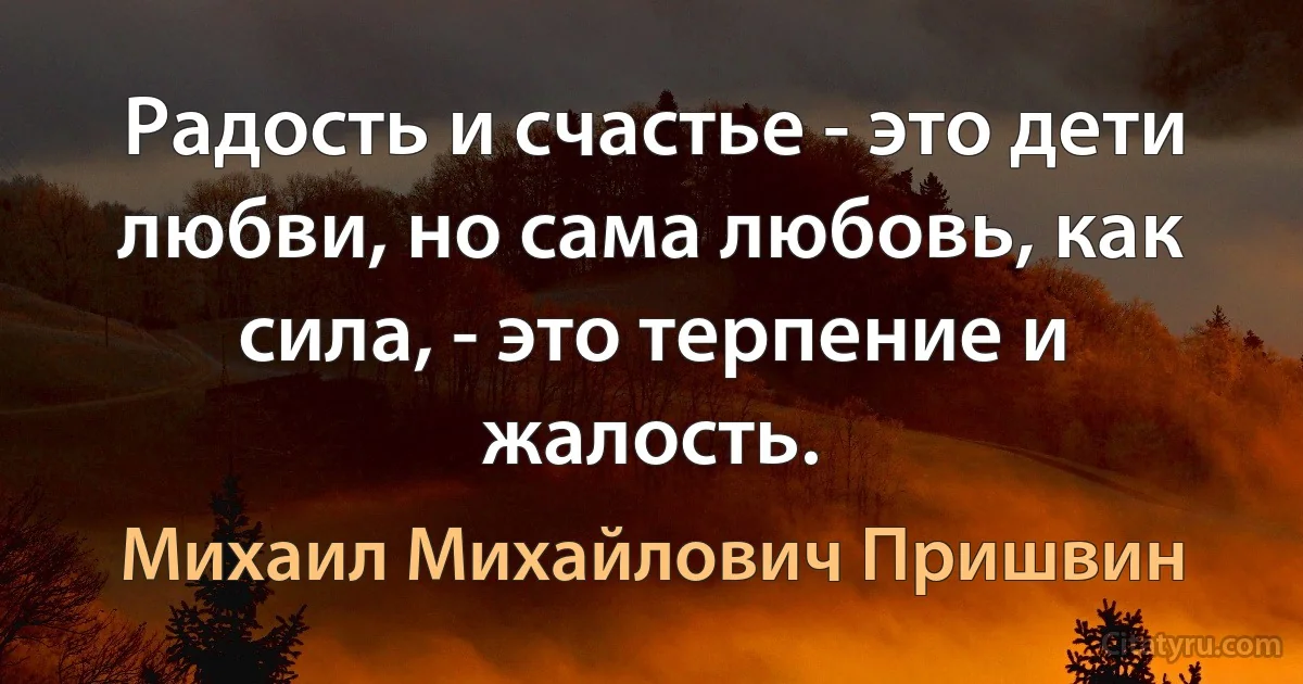 Радость и счастье - это дети любви, но сама любовь, как сила, - это терпение и жалость. (Михаил Михайлович Пришвин)