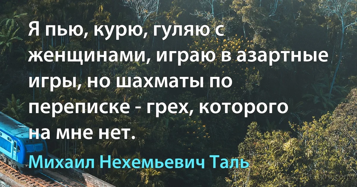 Я пью, курю, гуляю с женщинами, играю в азартные игры, но шахматы по переписке - грех, которого на мне нет. (Михаил Нехемьевич Таль)