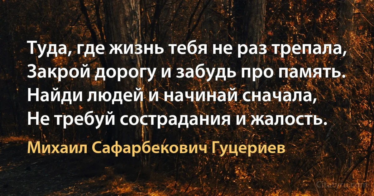 Туда, где жизнь тебя не раз трепала, 
Закрой дорогу и забудь про память. 
Найди людей и начинай сначала, 
Не требуй сострадания и жалость. (Михаил Сафарбекович Гуцериев)