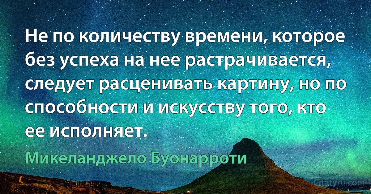 Не по количеству времени, которое без успеха на нее растрачивается, следует расценивать картину, но по способности и искусству того, кто ее исполняет. (Микеланджело Буонарроти)